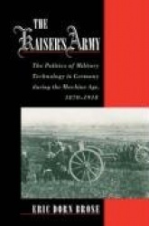 The Kaiser's Army - The Politics of Military Technology in Germany during the Machine Age, 1870-1918