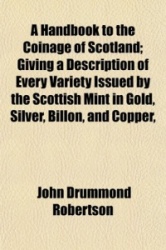 A Handbook to the Coinage of Scotland; Giving a Description of Every Variety Issued by the Scottish Mint in Gold, Silver, Billon