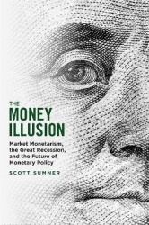 The Money Illusion - Market Monetarism, the Great Recession, and the Future of Monetary Policy