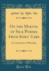 On the Making of Silk Purses from Sows'Ears: A Contribution to Philosophy (Classic Reprint)