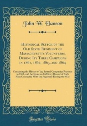 Historical Sketch of the Old Sixth Regiment of Massachusetts Volunteers, During Its Three Campaigns in 1861, 1862, 1863, and 186