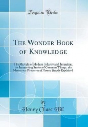 The Wonder Book of Knowledge - The Marvels of Modern Industry and Invention, the Interesting Stories of Common Things, the Myste