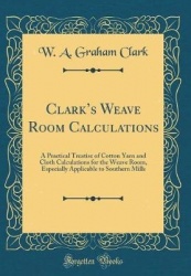 Clark's Weave Room Calculations - A Practical Treatise of Cotton Yarn and Cloth Calculations for the Weave Room, Especially Appl