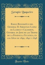 Rasgo Biografï¿½co del General D. Sebastian Lopez de Llergo y Calderon, General En Jefe de Las Tropas de la Peninsula Yucateca, 
