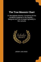The True Masonic Chart: Or Hieroglyphic Monitor: Containing All the Emblems Explained in the Degrees ... Designed and Duly Arran