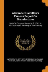 Alexander Hamilton's Famous Report On Manufactures: Made To Congress December 5, 1791: In His Capacity As Secretary Of The Treas