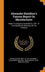 Alexander Hamilton's Famous Report On Manufactures: Made To Congress December 5, 1791: In His Capacity As Secretary Of The Treas