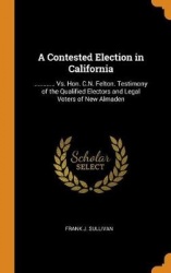 A Contested Election in California - ............ vs. Hon. C.N. Felton. Testimony of the Qualified Electors and Legal Voters of 