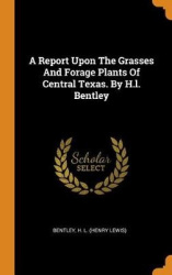 A Report Upon the Grasses and Forage Plants of Central Texas. by H.L. Bentley