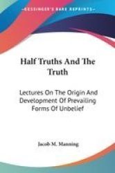 Half Truths and the Truth: Lectures on the Origin and Development of Prevailing Forms of Unbelief