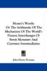 Money's Worth: Or the Arithmetic of the Mechanism of the World's Present Interchanges of Seven Monetary and Currency Intermediar
