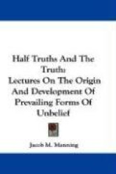 Half Truths and the Truth: Lectures on the Origin and Development of Prevailing Forms of Unbelief