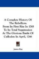 A Complete History of the Rebellion: From Its First Rise in 1745 to Its Total Suppression at the Glorious Battle of Culloden in 