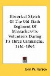Historical Sketch of the Old Sixth Regiment of Massachusetts Volunteers During Its Three Campaigns, 1861-1864