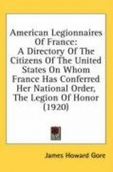 American Legionnaires of France: A Directory of the Citizens of the United States on Whom France Has Conferred Her National Orde