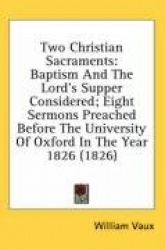 Two Christian Sacraments: Baptism and the Lord's Supper Considered; Eight Sermons Preached Before the University of Oxford in th