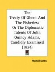 The Treaty of Ghent and the Fisheries: Or the Diplomatic Talents of John Quincy Adams, Candidly Examined (1824)
