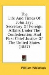 The Life and Times of John Jay: Secretary of Foreign Affairs Under the Confederation and First Chief Justice of the United State