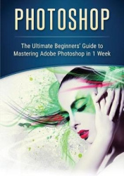 Photoshop - The Ultimate Beginners' Guide to Mastering Adobe Photoshop in 1 Week