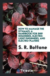 How to Manage the Dynamo - A Handbook for Ship Engineers, Electric Light Enginners, and Electro-Platers