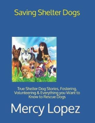 Saving Shelter Dogs: True Shelter Dog Stories, Fostering, Volunteering&Everything you Want to Know to Rescue Dogs