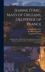 Jeanne D'Arc, Maid of Orleans, Deliverer of France; Being the Story of Her Life, Her Achievements, and Her Death, as Attested on
