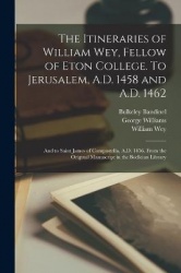 The Itineraries of William Wey, Fellow of Eton College. To Jerusalem, A.D. 1458 and A.D. 1462; and to Saint James of Compostella