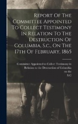 Report Of The Committee Appointed To Collect Testimony In Relation To The Destruction Of Columbia, S.c., On The 17th Of February