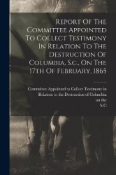 Report Of The Committee Appointed To Collect Testimony In Relation To The Destruction Of Columbia, S.c., On The 17th Of February