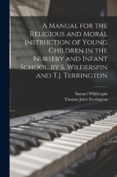 A Manual for the Religious and Moral Instruction of Young Children in the Nursery and Infant School. by S. Wilderspin and T.J. T