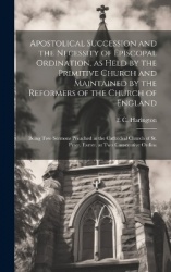 Apostolical Succession and the Necessity of Episcopal Ordination, as Held by the Primitive Church and Maintained by the Reformer
