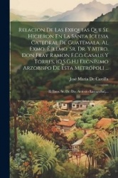 Relacion De Las Exequias Que Se Hicieron En La Santa Iglesia Catedral De Guatemala, Al Exmo.É Illmo. Sr. Dr. Y Mtro. Don Fray Ra