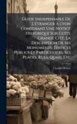 Guide Indispensable De L'Ã(c)tranger Ã Lyon Contenant Une Notice Historique Sur Cette Grande CitÃ(c), La Description De Se