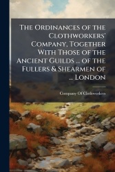 The Ordinances of the Clothworkers'Company, Together With Those of the Ancient Guilds ... of the Fullers&Shearmen of ... London