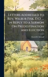 Letters Addressed to Rev. Wilbur Fisk, D.D. ... in Reply to a Sermon On Predestination and Election