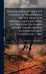 Proceedings of the City Council of Providence on the Death of Abraham Lincoln, With the Oration Delivered Before the Municipal A