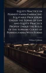 Equity Practice in Pennsylvania Embracing Equitable Procedure Under the Forms of law and Equity Practice Proper Under the Rules 
