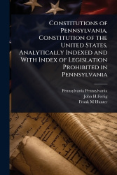 Constitutions of Pennsylvania, Constitution of the United States, Analytically Indexed and With Index of Legislation Prohibited 