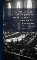 The Twelve Days'Trial of Dr. John W. Webster for the Murder of Dr. Parkman