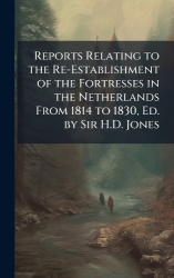 Reports Relating to the Re-Establishment of the Fortresses in the Netherlands From 1814 to 1830, Ed. by Sir H.D. Jones