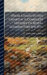 From Chaos to the Charter. A Complete History of Royal Leamington Spa, Etc