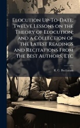 Elocution Up-To-Date. Twelve Lessons on the Theory of Elocution; and a Collection of the Latest Readings and Recitations From th