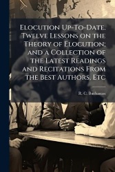 Elocution Up-To-Date. Twelve Lessons on the Theory of Elocution; and a Collection of the Latest Readings and Recitations From th