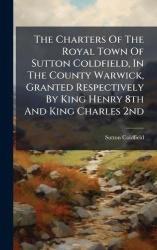 The Charters Of The Royal Town Of Sutton Coldfield, In The County Warwick, Granted Respectively By King Henry 8th And King Charl