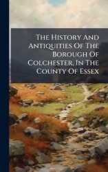 The History And Antiquities Of The Borough Of Colchester, In The County Of Essex