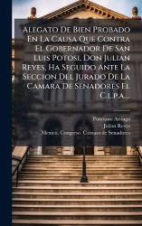 Alegato De Bien Probado En La Causa Que Contra El Gobernador De San Luis Potosi, Don Julian Reyes, Ha Seguido Ante La Seccion De