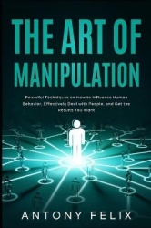 The Art of Manipulation - Powerful Techniques on How to Influence Human Behavior, Effectively Deal with People, and Get the Resu
