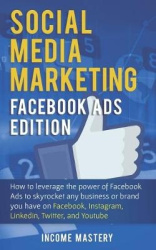 Social Media Marketing - Facebook Ads Edition: How to Leverage the Power of Facebook Ads to Skyrocket Any Business Or Brand You 