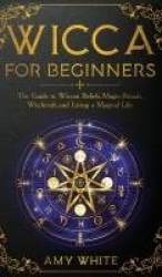Wicca For Beginners - The Guide to Wiccan Beliefs, Magic, Rituals, Witchcraft, and Living a Magical Life
