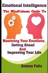 Emotional Intelligence - The Mindfulness Guide To Mastering Your Emotions, Getting Ahead And Improving Your Life